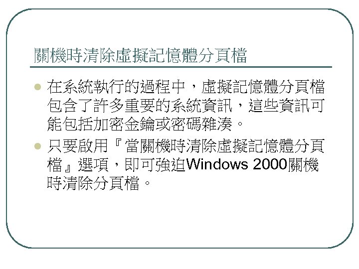 關機時清除虛擬記憶體分頁檔 l l 在系統執行的過程中，虛擬記憶體分頁檔 包含了許多重要的系統資訊，這些資訊可 能包括加密金鑰或密碼雜湊。 只要啟用『當關機時清除虛擬記憶體分頁 檔』選項，即可強迫Windows 2000關機 時清除分頁檔。 
