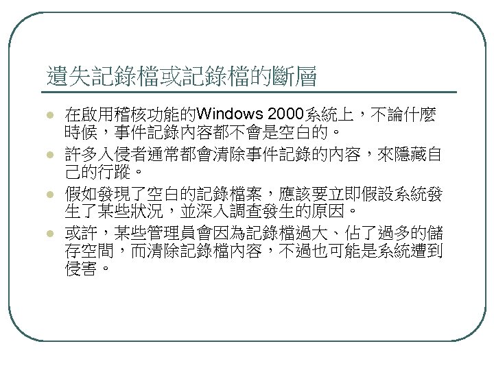 遺失記錄檔或記錄檔的斷層 l l 在啟用稽核功能的Windows 2000系統上，不論什麼 時候，事件記錄內容都不會是空白的。 許多入侵者通常都會清除事件記錄的內容，來隱藏自 己的行蹤。 假如發現了空白的記錄檔案，應該要立即假設系統發 生了某些狀況，並深入調查發生的原因。 或許，某些管理員會因為記錄檔過大、佔了過多的儲 存空間，而清除記錄檔內容，不過也可能是系統遭到 侵害。 