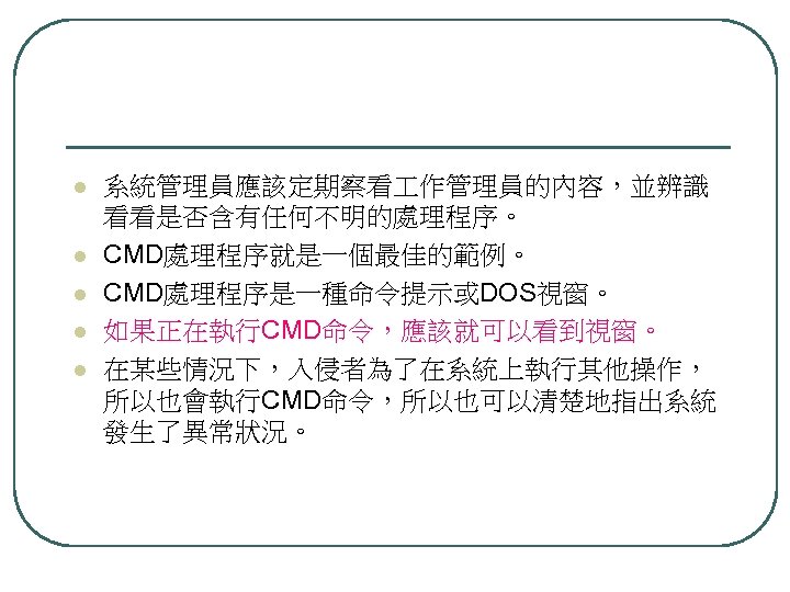 l l l 系統管理員應該定期察看 作管理員的內容，並辨識 看看是否含有任何不明的處理程序。 CMD處理程序就是一個最佳的範例。 CMD處理程序是一種命令提示或DOS視窗。 如果正在執行CMD命令，應該就可以看到視窗。 在某些情況下，入侵者為了在系統上執行其他操作， 所以也會執行CMD命令，所以也可以清楚地指出系統 發生了異常狀況。 