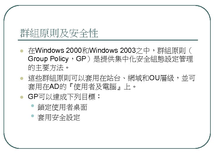 群組原則及安全性 l l l 在Windows 2000和Windows 2003之中，群組原則（ Group Policy，GP）是提供集中化安全組態設定管理 的主要方法。 這些群組原則可以套用在站台、網域和OU層級，並可 套用在AD的『使用者及電腦』上。 GP可以達成下列目標： •
