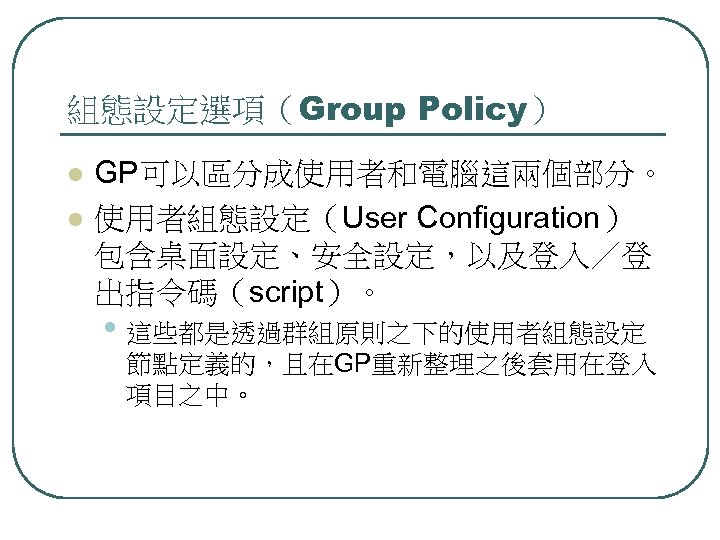 組態設定選項（Group Policy） l l GP可以區分成使用者和電腦這兩個部分。 使用者組態設定（User Configuration） 包含桌面設定、安全設定，以及登入／登 出指令碼（script）。 • 這些都是透過群組原則之下的使用者組態設定 節點定義的，且在GP重新整理之後套用在登入 項目之中。 