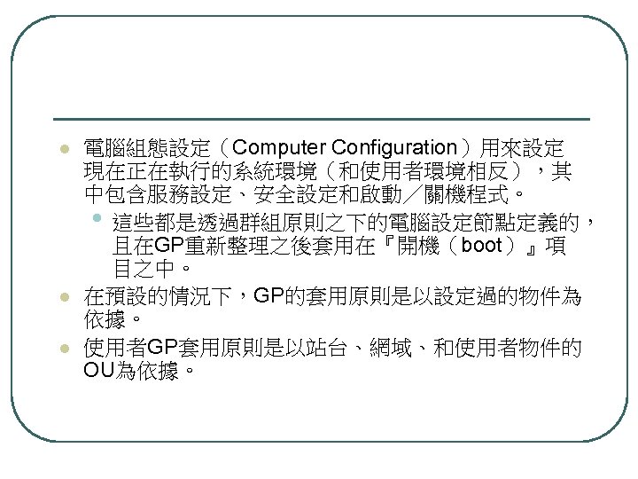 l l l 電腦組態設定（Computer Configuration）用來設定 現在正在執行的系統環境（和使用者環境相反），其 中包含服務設定、安全設定和啟動／關機程式。 • 這些都是透過群組原則之下的電腦設定節點定義的， 且在GP重新整理之後套用在『開機（boot）』項 目之中。 在預設的情況下，GP的套用原則是以設定過的物件為 依據。 使用者GP套用原則是以站台、網域、和使用者物件的