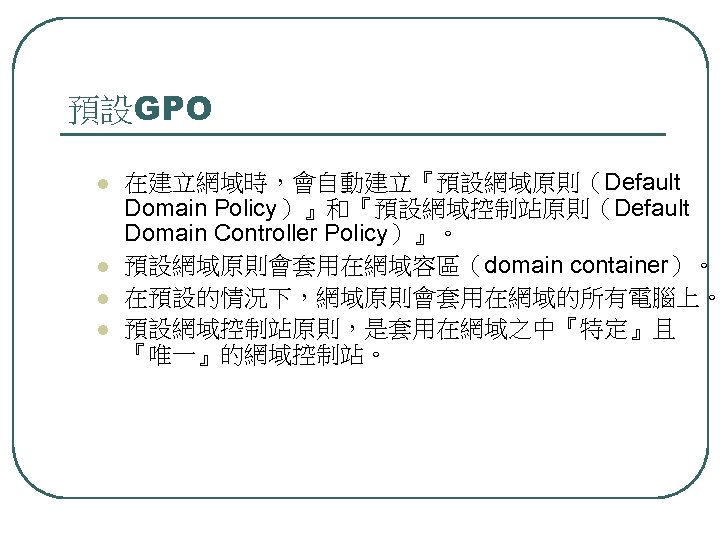 預設GPO l l 在建立網域時，會自動建立『預設網域原則（Default Domain Policy）』和『預設網域控制站原則（Default Domain Controller Policy）』。 預設網域原則會套用在網域容區（domain container）。 在預設的情況下，網域原則會套用在網域的所有電腦上。 預設網域控制站原則，是套用在網域之中『特定』且 『唯一』的網域控制站。
