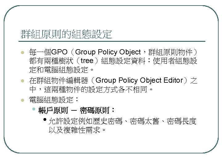 群組原則的組態設定 l l l 每一個GPO（Group Policy Object，群組原則物件） 都有兩種樹狀（tree）組態設定資料：使用者組態設 定和電腦組態設定。 在群組物件編輯器（Group Policy Object Editor）之 中，這兩種物件的設定方式各不相同。
