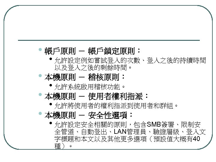  • 帳戶原則 － 帳戶鎖定原則： • 允許設定例如嘗試登入的次數、登入之後的持續時間 以及登入之後的剩餘時間。 • 本機原則 － 稽核原則： • 允許系統啟用稽核功能。