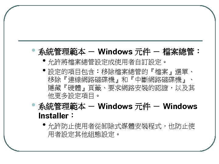  • 系統管理範本 － Windows 元件 － 檔案總管： • 允許將檔案總管設定成使用者自訂設定。 • 設定的項目包含：移除檔案總管的『檔案』選單、 移除『連線網路磁碟機』和『中斷網路磁碟機』、 隱藏『硬體』頁籤、要求網路安裝的認證，以及其