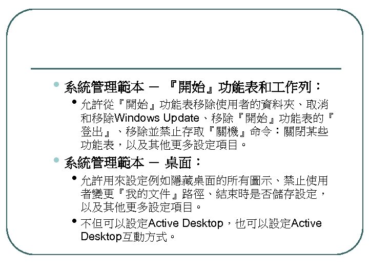  • 系統管理範本 － 『開始』功能表和 作列： • 允許從『開始』功能表移除使用者的資料夾、取消 和移除Windows Update、移除『開始』功能表的『 登出』、移除並禁止存取『關機』命令：關閉某些 功能表，以及其他更多設定項目。 • 系統管理範本