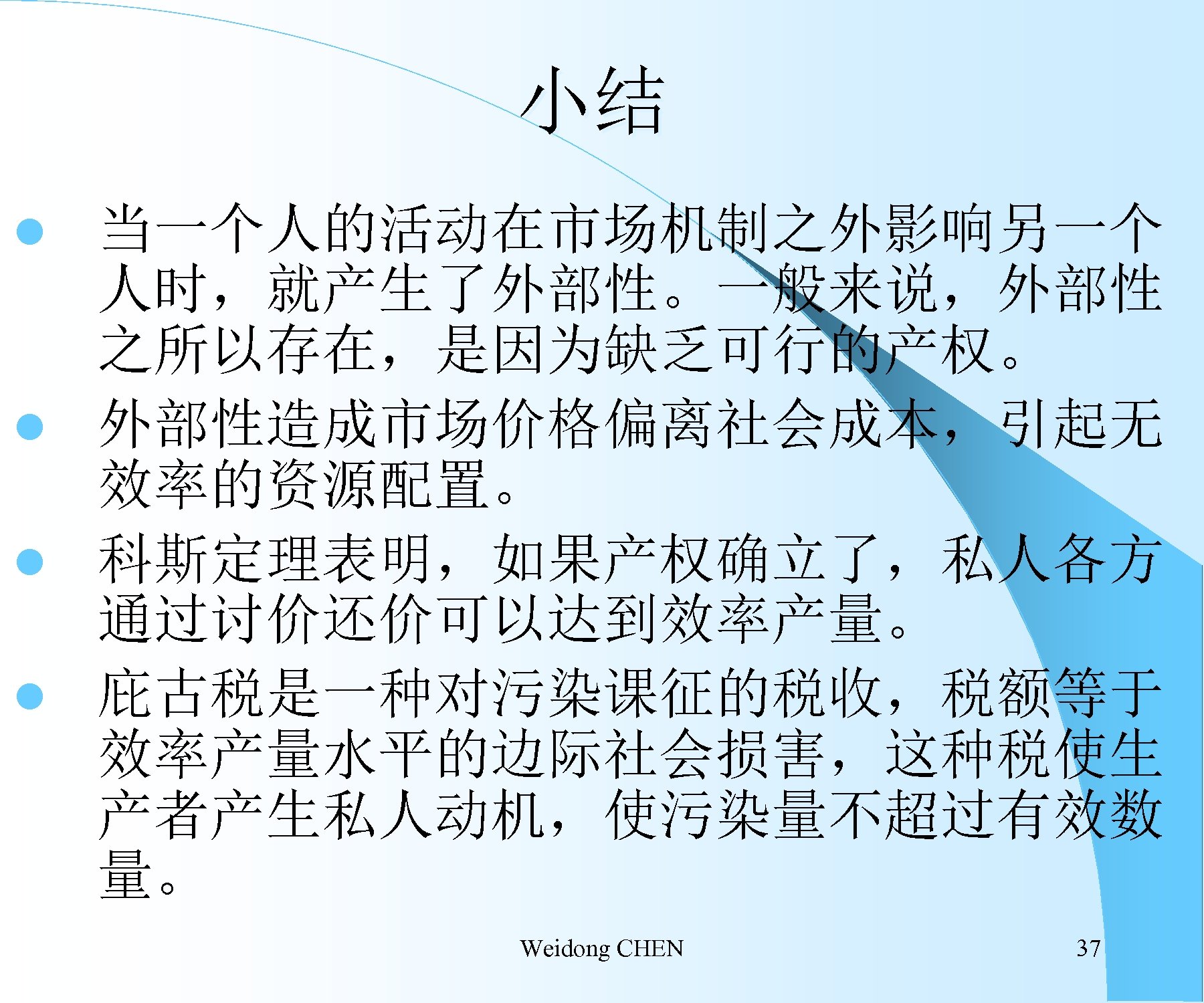 小结 当一个人的活动在市场机制之外影响另一个 人时，就产生了外部性。一般来说，外部性 之所以存在，是因为缺乏可行的产权。 l 外部性造成市场价格偏离社会成本，引起无 效率的资源配置。 l 科斯定理表明，如果产权确立了，私人各方 通过讨价还价可以达到效率产量。 l 庇古税是一种对污染课征的税收，税额等于 效率产量水平的边际社会损害，这种税使生 产者产生私人动机，使污染量不超过有效数