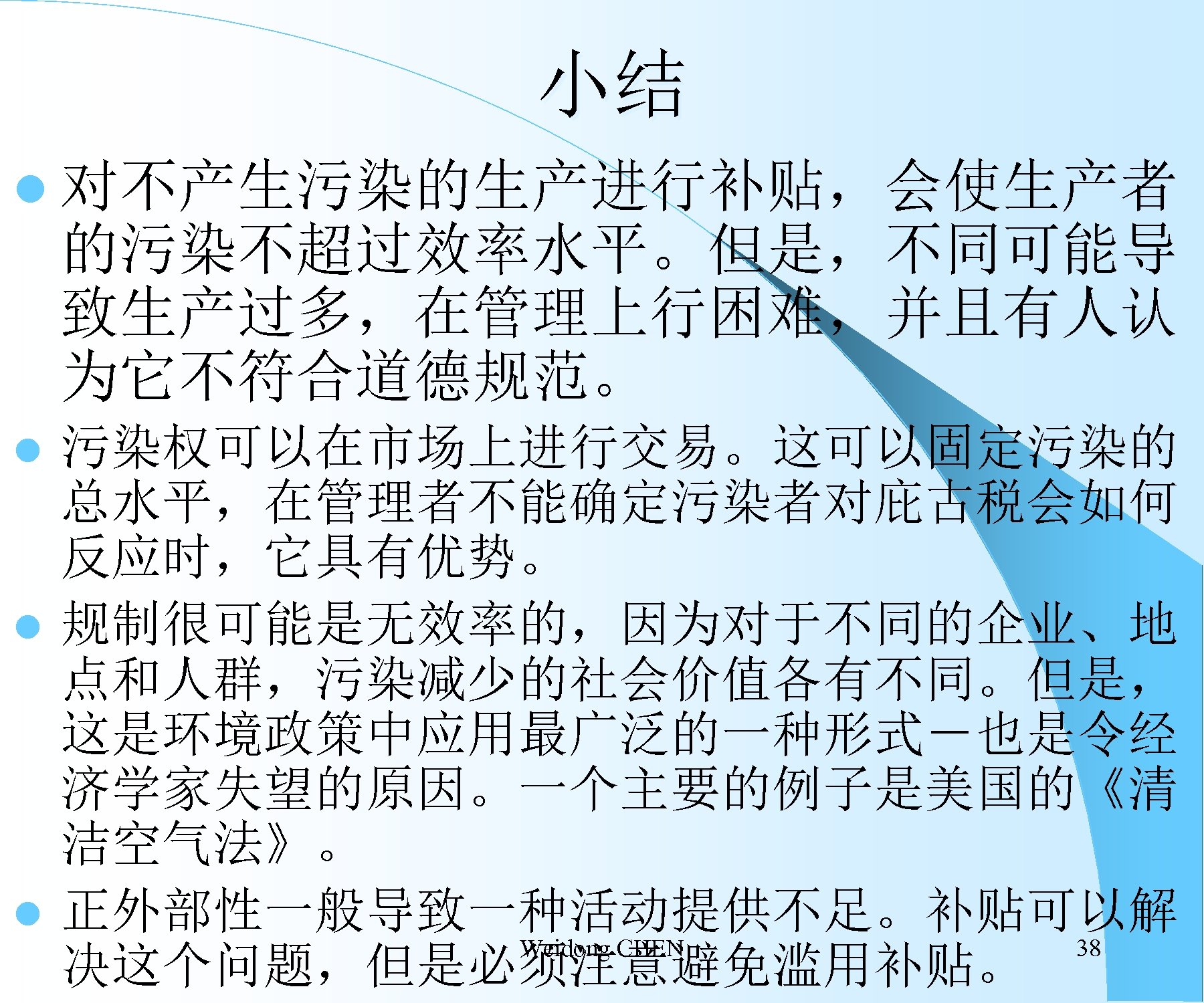 小结 l 对不产生污染的生产进行补贴，会使生产者 的污染不超过效率水平。但是，不同可能导 致生产过多，在管理上行困难，并且有人认 为它不符合道德规范。 污染权可以在市场上进行交易。这可以固定污染的 总水平，在管理者不能确定污染者对庇古税会如何 反应时，它具有优势。 l 规制很可能是无效率的，因为对于不同的企业、地 点和人群，污染减少的社会价值各有不同。但是， 这是环境政策中应用最广泛的一种形式－也是令经 济学家失望的原因。一个主要的例子是美国的《清