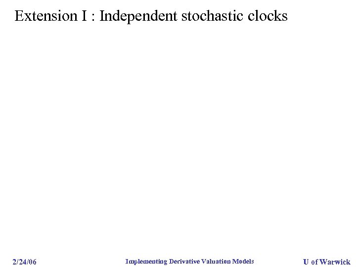 Extension I : Independent stochastic clocks 2/24/06 Implementing Derivative Valuation Models U of Warwick