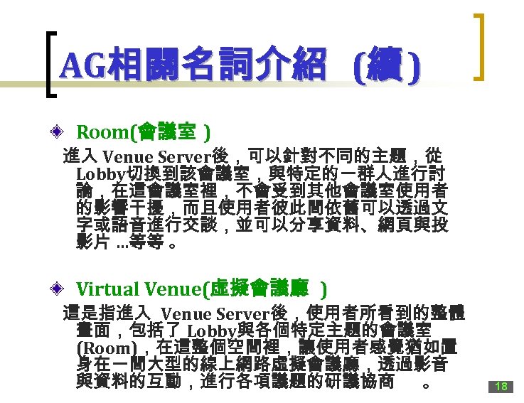 AG相關名詞介紹 (續 ) Room(會議室 ) 進入 Venue Server後，可以針對不同的主題，從 Lobby切換到該會議室，與特定的一群人進行討 論，在這會議室裡，不會受到其他會議室使用者 的影響干擾，而且使用者彼此間依舊可以透過文 字或語音進行交談，並可以分享資料、網頁與投 影片 …等等
