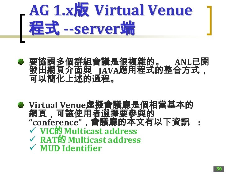 AG 1. x版 Virtual Venue 程式 --server端 要協調多個群組會議是很複雜的。 ANL已開 發出網頁介面與 JAVA應用程式的整合方式， 可以簡化上述的過程。 Virtual Venue虛擬會議廳是個相當基本的