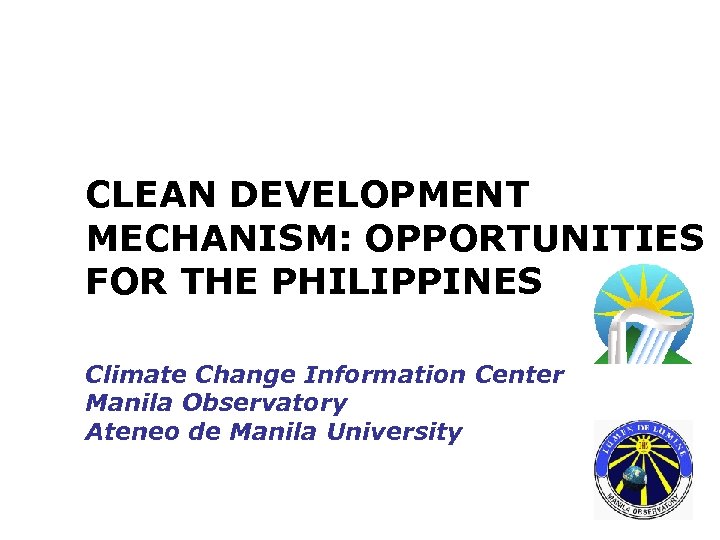 CLEAN DEVELOPMENT MECHANISM: OPPORTUNITIES FOR THE PHILIPPINES Climate Change Information Center Manila Observatory Ateneo