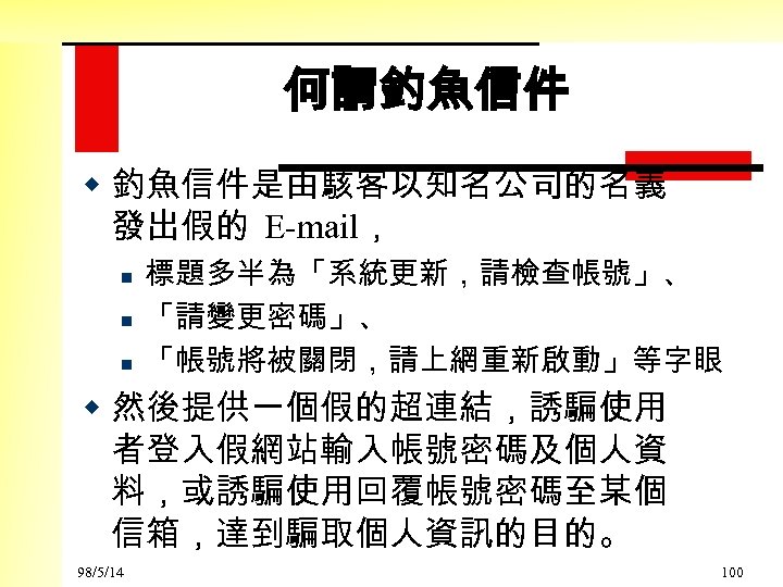 何謂釣魚信件 w 釣魚信件是由駭客以知名公司的名義 發出假的 E-mail， n n n 標題多半為「系統更新，請檢查帳號」、 「請變更密碼」、 「帳號將被關閉，請上網重新啟動」等字眼 w 然後提供一個假的超連結，誘騙使用 者登入假網站輸入帳號密碼及個人資