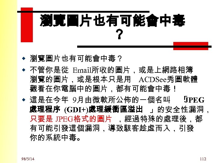 瀏覽圖片也有可能會中毒 ？ w 瀏覽圖片也有可能會中毒？ w 不管你是從 Email所收的圖片，或是上網路相簿 瀏覽的圖片，或是根本只是用 ACDSee秀圖軟體 觀看在你電腦中的圖片，都有可能會中毒！ w 這是在今年 9月由微軟所公佈的一個名叫 「