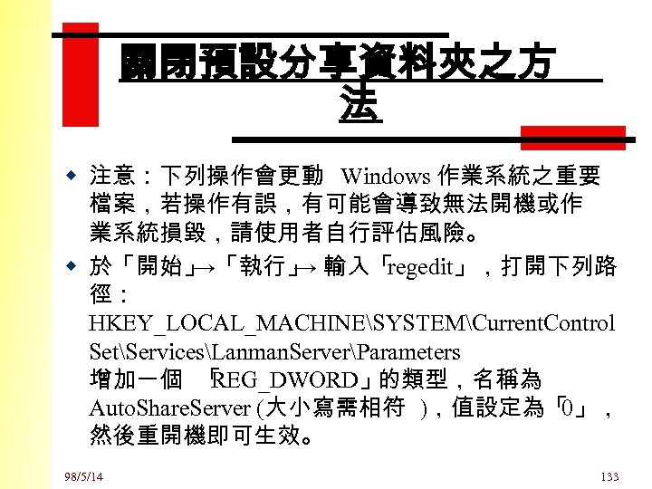 關閉預設分享資料夾之方 法 w 注意：下列操作會更動 Windows 作業系統之重要 檔案，若操作有誤，有可能會導致無法開機或作 業系統損毀，請使用者自行評估風險。 w 於「開始」 →「執行」 → 輸入「 regedit」，打開下列路