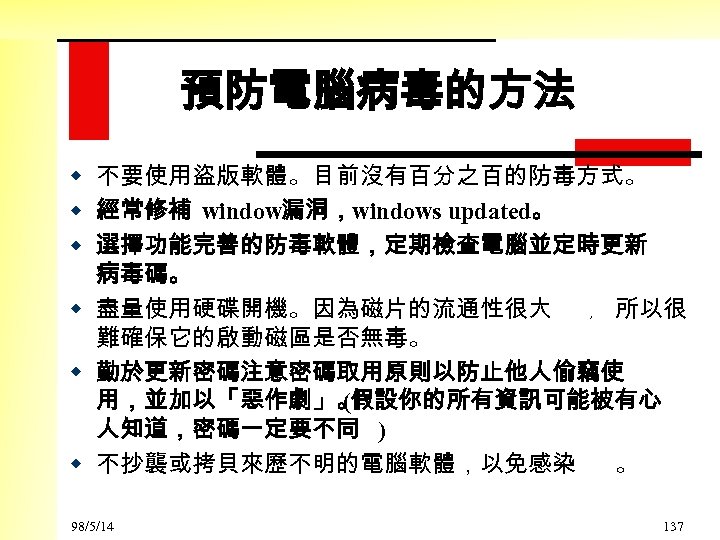 預防電腦病毒的方法 w 不要使用盜版軟體。目前沒有百分之百的防毒方式。 w 經常修補 window漏洞，windows updated。 w 選擇功能完善的防毒軟體，定期檢查電腦並定時更新 病毒碼。 w 盡量使用硬碟開機。因為磁片的流通性很大 ﹐ 所以很
