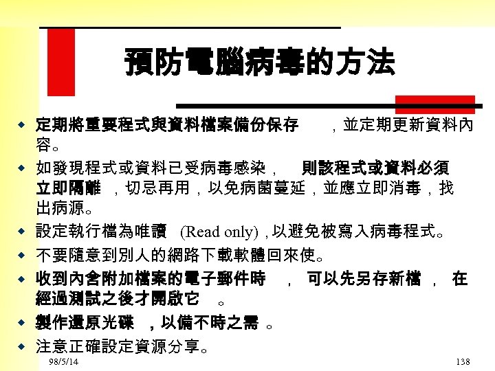 預防電腦病毒的方法 w 定期將重要程式與資料檔案備份保存 ，並定期更新資料內 容。 w 如發現程式或資料已受病毒感染， 則該程式或資料必須 立即隔離 ，切忌再用，以免病菌蔓延，並應立即消毒，找 出病源。 w 設定執行檔為唯讀 (Read