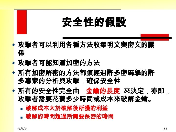 安全性的假設 w 攻擊者可以利用各種方法收集明文與密文的關 係 w 攻擊者可能知道加密的方法 w 所有加密解密的方法都須經過許多密碼學的許 多專家的分析與攻擊，確保安全性 w 所有的安全性完全由 金鑰的長度 來決定，亦即， 攻擊者需要花費多少時間或成本來破解金鑰。