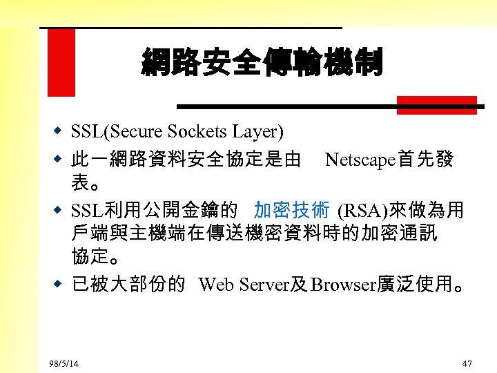 網路安全傳輸機制 w SSL(Secure Sockets Layer) w 此一網路資料安全協定是由 Netscape首先發 表。 w SSL利用公開金鑰的 加密技術 (RSA)來做為用 戶端與主機端在傳送機密資料時的加密通訊