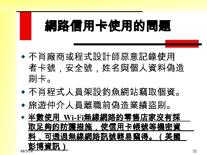 網路信用卡使用的問題 w 不肖廠商或程式設計師惡意記錄使用 者卡號，安全號，姓名與個人資料偽造 刷卡。 w 不肖程式人員架設釣魚網站竊取個資。 w 旅遊仲介人員離職前偽造業績盜刷。 w 半數使用 Wi-Fi無線網路的零售店家沒有採 取足夠的防護措施，使信用卡帳號等機密資 料，可透過無線網路訊號輕易竊得。（美國