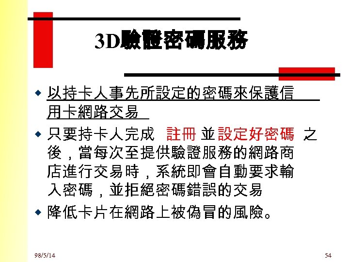 3 D驗證密碼服務 w 以持卡人事先所設定的密碼來保護信 用卡網路交易 w 只要持卡人完成 註冊 並 設定好密碼 之 後，當每次至提供驗證服務的網路商 店進行交易時，系統即會自動要求輸 入密碼，並拒絕密碼錯誤的交易