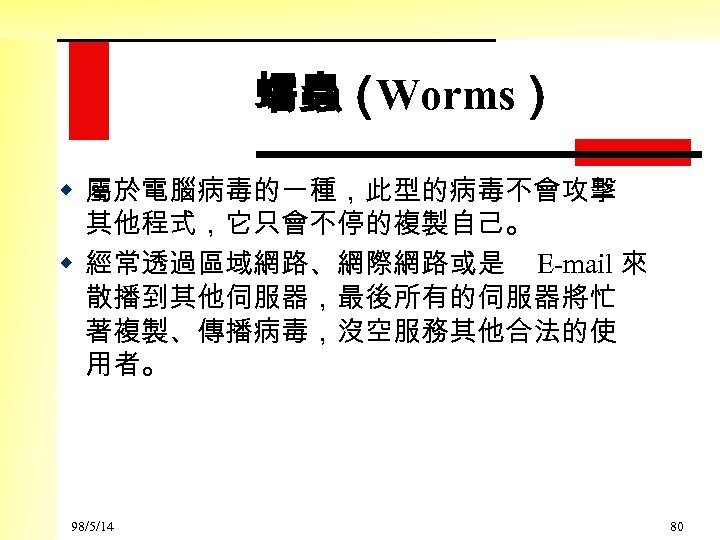 蠕蟲（ Worms） w 屬於電腦病毒的一種，此型的病毒不會攻擊 其他程式，它只會不停的複製自己。 w 經常透過區域網路、網際網路或是 E-mail 來 散播到其他伺服器，最後所有的伺服器將忙 著複製、傳播病毒，沒空服務其他合法的使 用者。 98/5/14 80