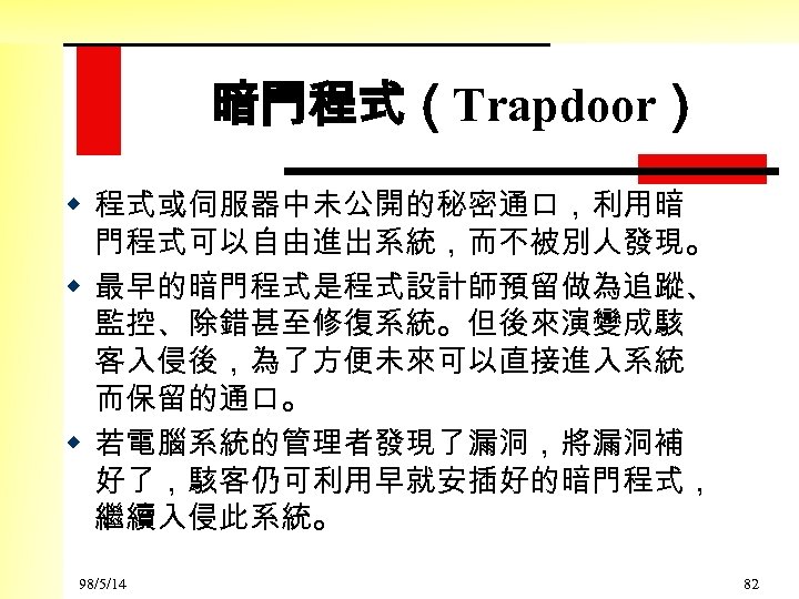 暗門程式（Trapdoor） w 程式或伺服器中未公開的秘密通口，利用暗 門程式可以自由進出系統，而不被別人發現。 w 最早的暗門程式是程式設計師預留做為追蹤、 監控、除錯甚至修復系統。但後來演變成駭 客入侵後，為了方便未來可以直接進入系統 而保留的通口。 w 若電腦系統的管理者發現了漏洞，將漏洞補 好了，駭客仍可利用早就安插好的暗門程式， 繼續入侵此系統。 98/5/14