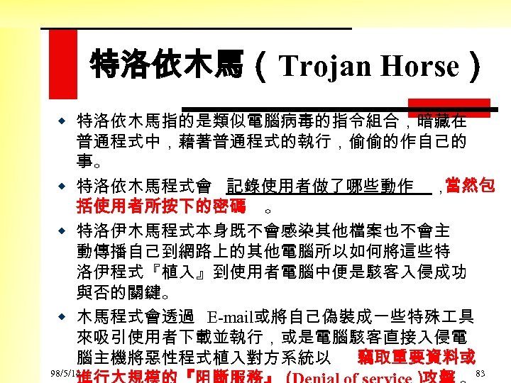 特洛依木馬（Trojan Horse） w 特洛依木馬指的是類似電腦病毒的指令組合，暗藏在 普通程式中，藉著普通程式的執行，偷偷的作自己的 事。 w 特洛依木馬程式會 記錄使用者做了哪些動作 ， 當然包 括使用者所按下的密碼 。 w