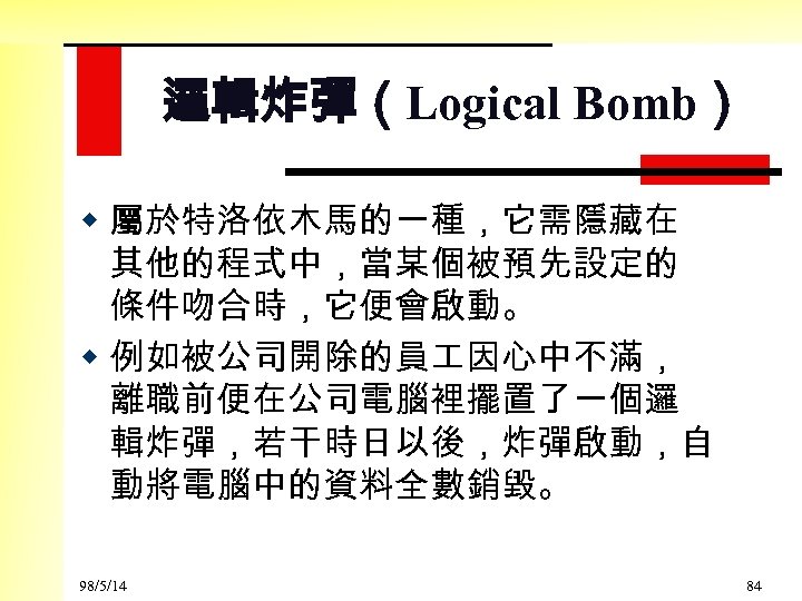 邏輯炸彈（Logical Bomb） w 屬於特洛依木馬的一種，它需隱藏在 其他的程式中，當某個被預先設定的 條件吻合時，它便會啟動。 w 例如被公司開除的員 因心中不滿， 離職前便在公司電腦裡擺置了一個邏 輯炸彈，若干時日以後，炸彈啟動，自 動將電腦中的資料全數銷毀。 98/5/14 84
