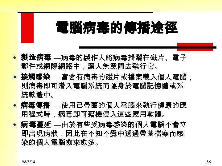 電腦病毒的傳播途徑 w 製 造病毒 —病毒的製作人將病毒播灑在磁片、電子 郵件或網際網路中，讓人無意間去執行它。 w 接觸感染 —當含有病毒的磁片或檔案載入個人電腦， 則病毒即可潛入電腦系統而隱身於電腦記憶體或系 統軟體中。 w 病毒傳播 —使用已帶菌的個人電腦來執行健康的應