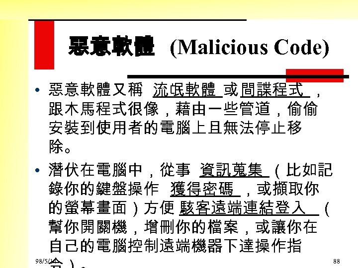 惡意軟體 (Malicious Code) • 惡意軟體又稱 流氓軟體 或 間諜程式 ， 跟木馬程式很像，藉由一些管道，偷偷 安裝到使用者的電腦上且無法停止移 除。 • 潛伏在電腦中，從事