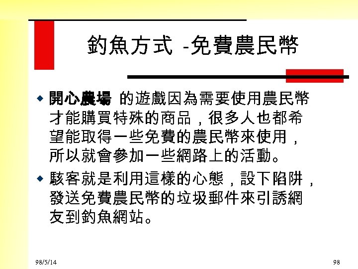 釣魚方式 -免費農民幣 w 開心農場 的遊戲因為需要使用農民幣 才能購買特殊的商品，很多人也都希 望能取得一些免費的農民幣來使用， 所以就會參加一些網路上的活動。 w 駭客就是利用這樣的心態，設下陷阱， 發送免費農民幣的垃圾郵件來引誘網 友到釣魚網站。 98/5/14 98