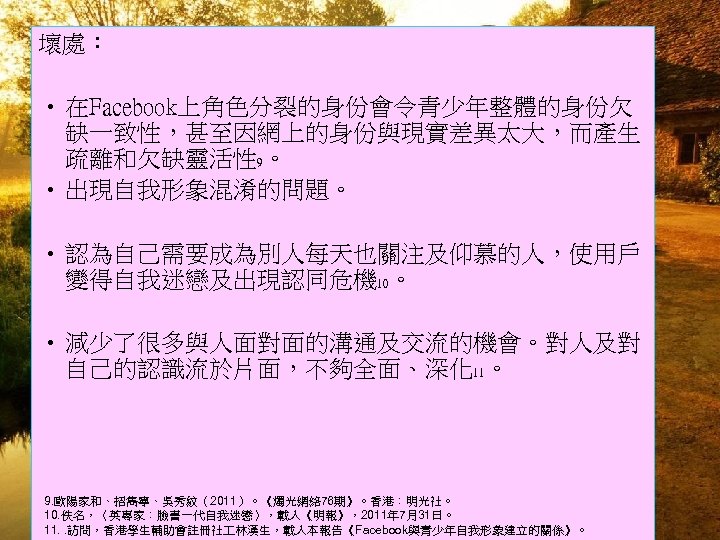 壞處： • 在Facebook上角色分裂的身份會令青少年整體的身份欠 缺一致性，甚至因網上的身份與現實差異太大，而產生 疏離和欠缺靈活性 9。 • 出現自我形象混淆的問題。 • 認為自己需要成為別人每天也關注及仰慕的人，使用戶 變得自我迷戀及出現認同危機 10。 • 減少了很多與人面對面的溝通及交流的機會。對人及對