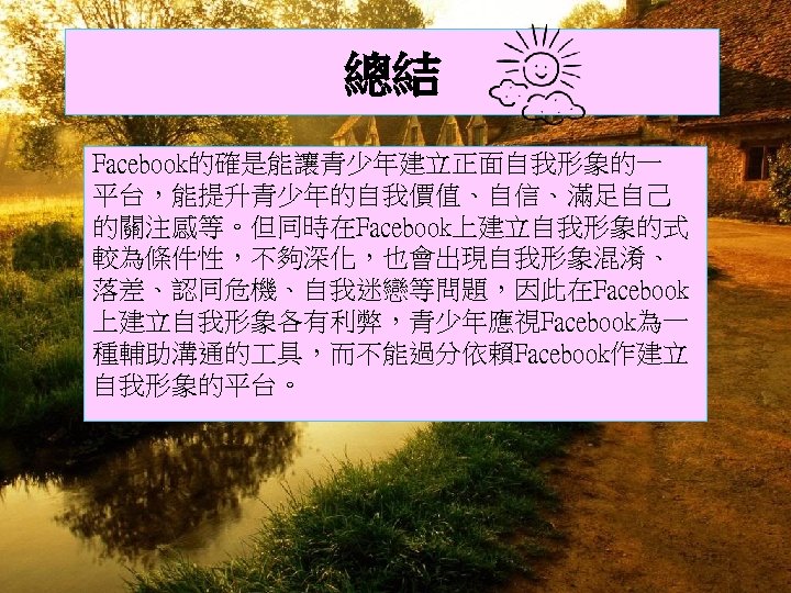 總結 Facebook的確是能讓青少年建立正面自我形象的一 平台，能提升青少年的自我價值、自信、滿足自己 的關注感等。但同時在Facebook上建立自我形象的式 較為條件性，不夠深化，也會出現自我形象混淆、 落差、認同危機、自我迷戀等問題，因此在Facebook 上建立自我形象各有利弊，青少年應視Facebook為一 種輔助溝通的 具，而不能過分依賴Facebook作建立 自我形象的平台。 