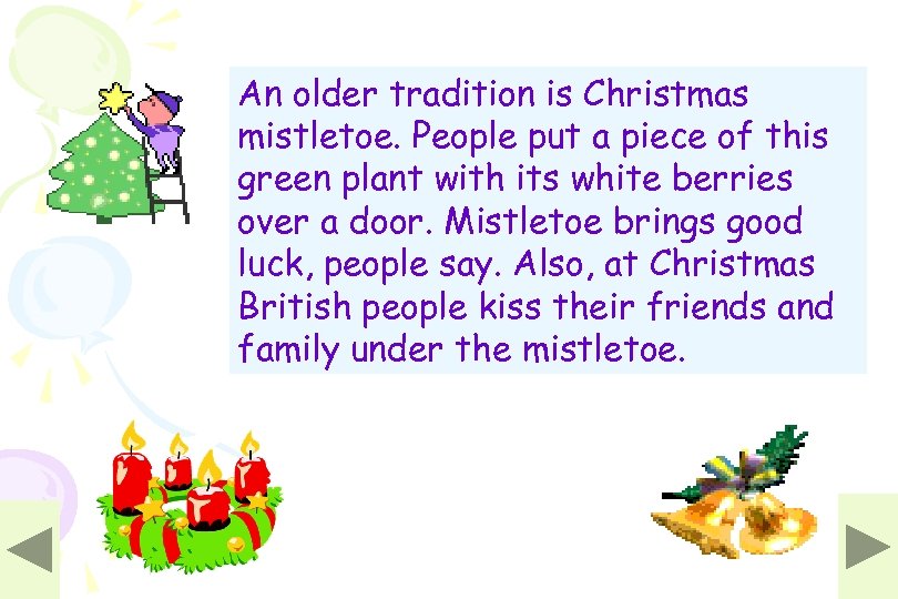 An older tradition is Christmas mistletoe. People put a piece of this green plant