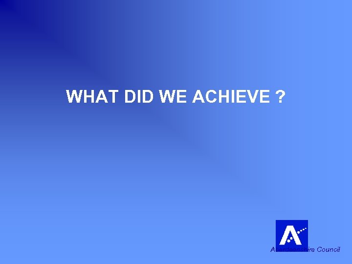 WHAT DID WE ACHIEVE ? Aberdeenshire Council 