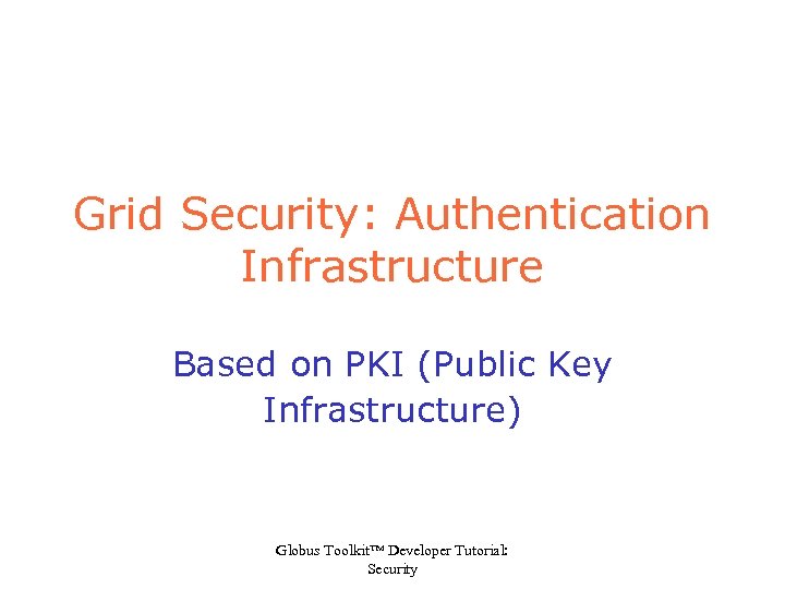 Grid Security: Authentication Infrastructure Based on PKI (Public Key Infrastructure) Globus Toolkit™ Developer Tutorial: