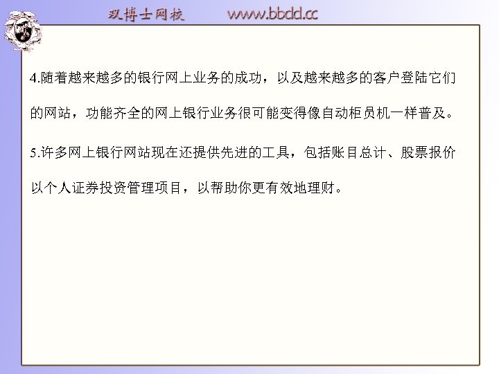 4. 随着越来越多的银行网上业务的成功，以及越来越多的客户登陆它们 的网站，功能齐全的网上银行业务很可能变得像自动柜员机一样普及。 5. 许多网上银行网站现在还提供先进的 具，包括账目总计、股票报价 以个人证券投资管理项目，以帮助你更有效地理财。 
