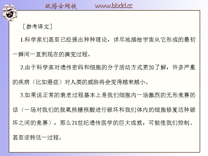 ［参考译文］ 1. 科学家们甚至已经提出种种理论，详尽地描绘宇宙从它形成的最初 一瞬间一直到现在的演变过程。 2. 由于科学家对遗传密码和细胞的分子活动方式更加了解，许多严重 的疾病（比如癌症）对人类的威胁将会变得越来越小。 3. 如果说正常的衰老过程基本上是我们细胞内一场激烈的无形竞赛的 话（一场对我们的脱氧核糖核酸进行破坏和我们体内的细胞修复这种破 坏之间的竞赛），那么21世纪遗传医学的巨大成就，可能使我们控制、 甚至逆转这一过程。 