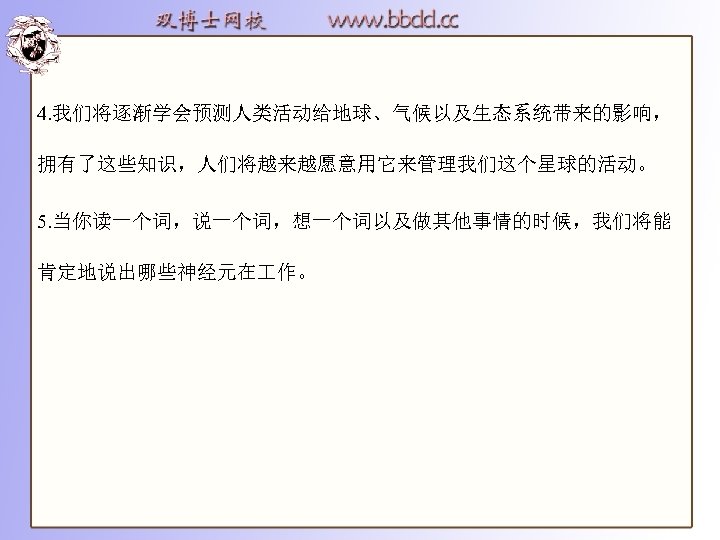 4. 我们将逐渐学会预测人类活动给地球、气候以及生态系统带来的影响， 拥有了这些知识，人们将越来越愿意用它来管理我们这个星球的活动。 5. 当你读一个词，说一个词，想一个词以及做其他事情的时候，我们将能 肯定地说出哪些神经元在 作。 
