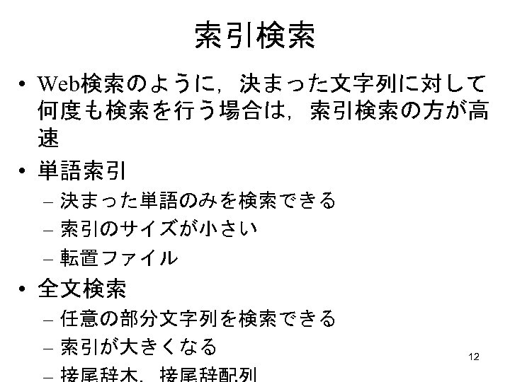 索引検索 • Web検索のように，決まった文字列に対して 何度も検索を行う場合は，索引検索の方が高 速 • 単語索引 – 決まった単語のみを検索できる – 索引のサイズが小さい – 転置ファイル •