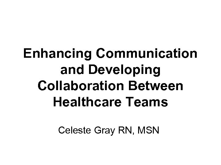  Enhancing Communication and Developing Collaboration Between Healthcare Teams Celeste Gray RN, MSN 