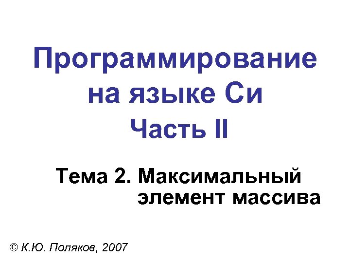 Программирование на языке Си Часть II Тема 2. Максимальный элемент массива © К. Ю.