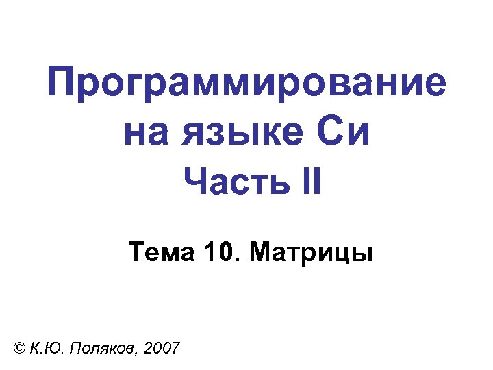 Программирование на языке Си Часть II Тема 10. Матрицы © К. Ю. Поляков, 2007