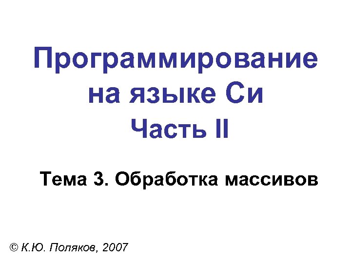 Программирование на языке Си Часть II Тема 3. Обработка массивов © К. Ю. Поляков,