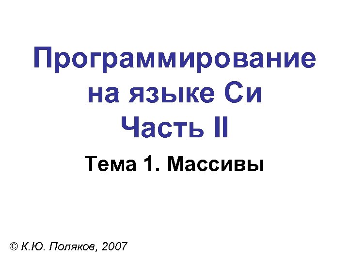 Программирование на языке Си Часть II Тема 1. Массивы © К. Ю. Поляков, 2007