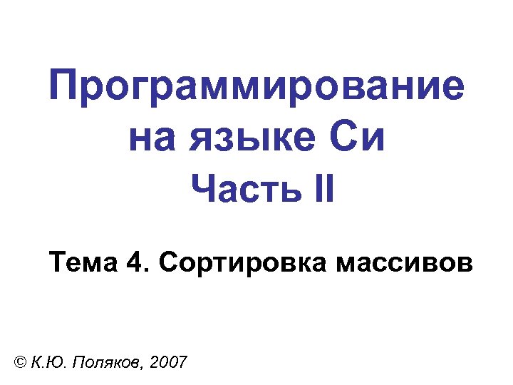 Программирование на языке Си Часть II Тема 4. Сортировка массивов © К. Ю. Поляков,