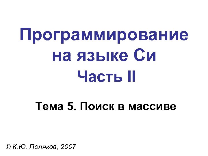 Программирование на языке Си Часть II Тема 5. Поиск в массиве © К. Ю.