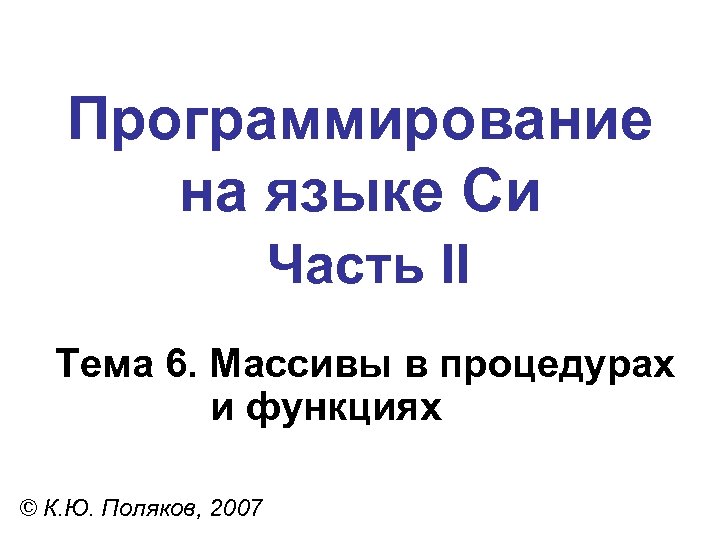 Программирование на языке Си Часть II Тема 6. Массивы в процедурах и функциях ©